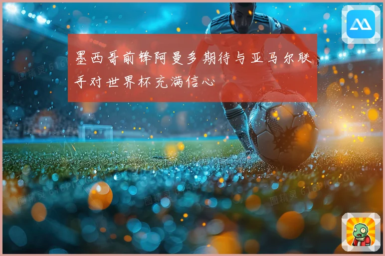 墨西哥前锋阿曼多期待与亚马尔联手对世界杯充满信心