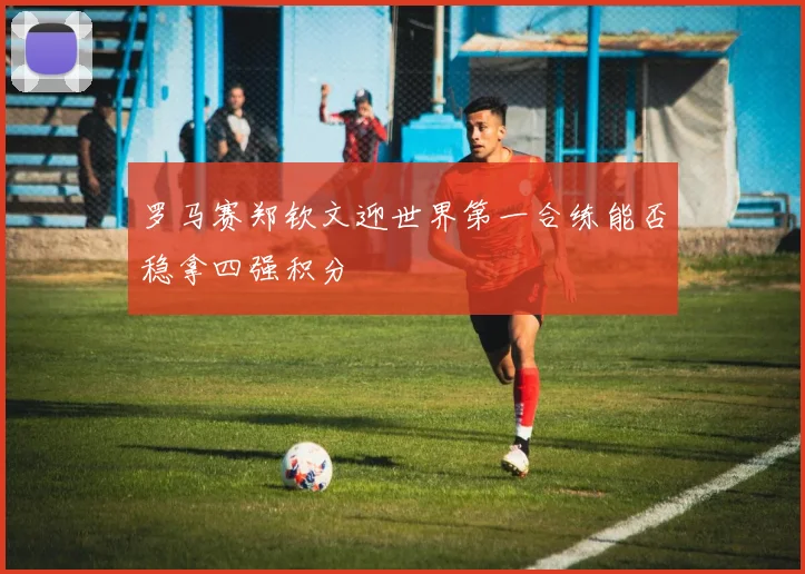 罗马赛郑钦文迎世界第一合练能否稳拿四强积分