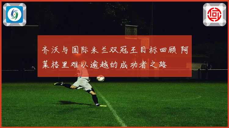 齐沃与国际米兰双冠王目标回顾 阿莱格里难以逾越的成功者之路