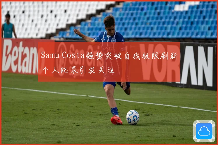 Samu Costa强势突破自我极限刷新个人纪录引发关注
