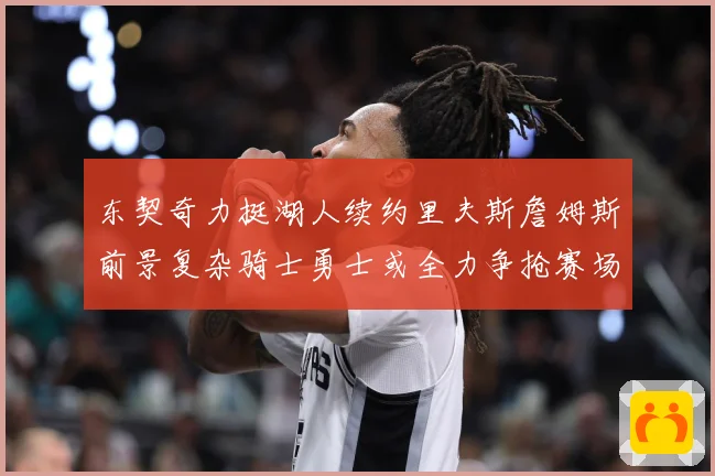 东契奇力挺湖人续约里夫斯詹姆斯前景复杂骑士勇士或全力争抢赛场复盘
