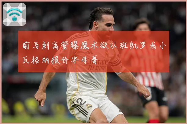 前马刺高管曝魔术欲以班凯罗或小瓦格纳报价字母哥