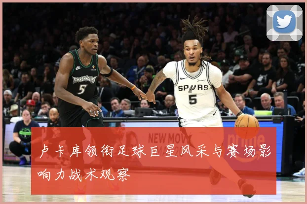 卢卡库领衔足球巨星风采与赛场影响力战术观察