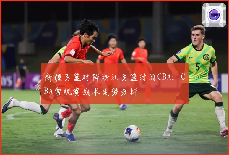 新疆男篮对阵浙江男篮时间CBA：CBA常规赛战术走势分析