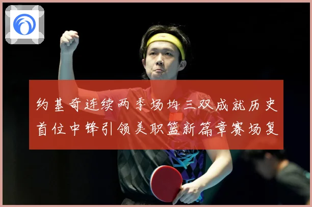 约基奇连续两季场均三双成就历史首位中锋引领美职篮新篇章赛场复盘