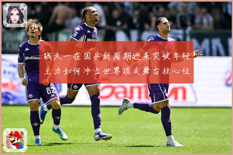钱天一在国乒新周期迎来突破年轻主力如何冲击世界顶尖舞台核心位置解析