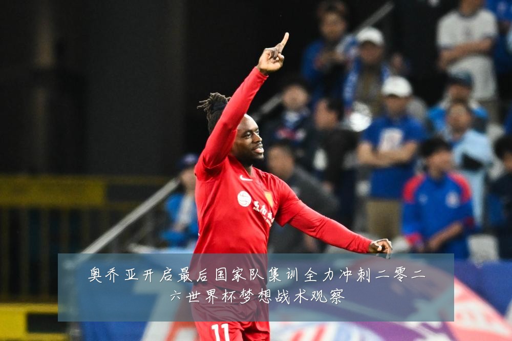 奥乔亚开启最后国家队集训全力冲刺二零二六世界杯梦想战术观察
