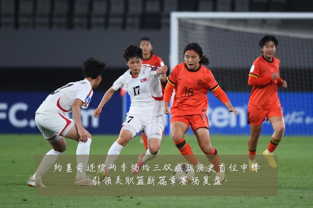 约基奇连续两季场均三双成就历史首位中锋引领美职篮新篇章赛场复盘